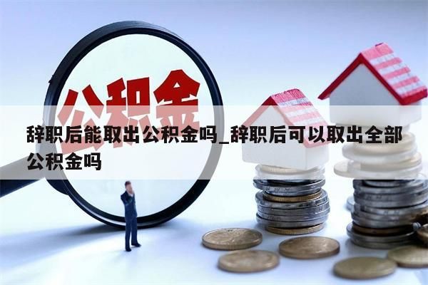 辭職后能取出公積金嗎_辭職后可以取出全部公積金嗎