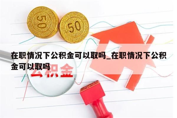 在職情況下公積金可以取嗎_在職情況下公積金可以取嗎