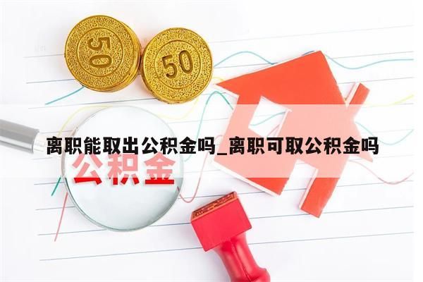 離職能取出公積金嗎_離職可取公積金嗎