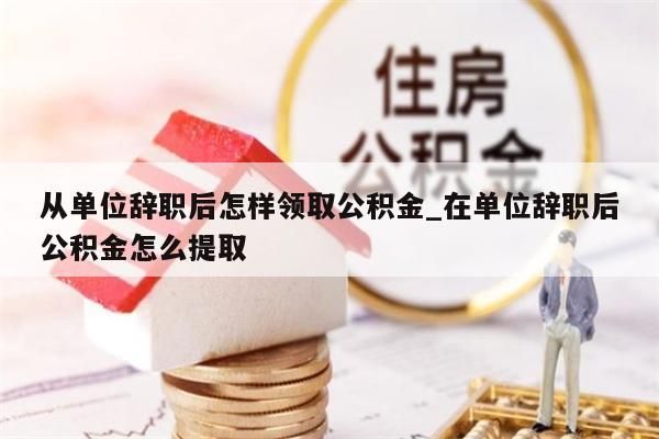 從單位辭職后怎樣領(lǐng)取公積金_在單位辭職后公積金怎么提取