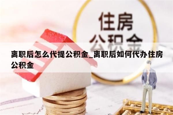 離職后怎么代提公積金_離職后如何代辦住房公積金