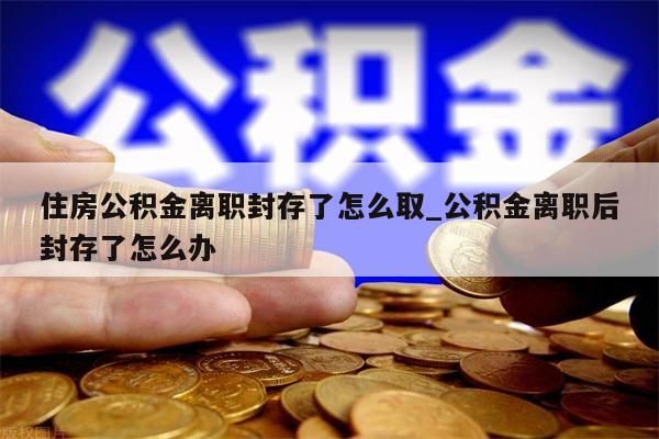 住房公積金離職封存了怎么取_公積金離職后封存了怎么辦