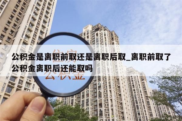 公積金是離職前取還是離職后取_離職前取了公積金離職后還能取嗎