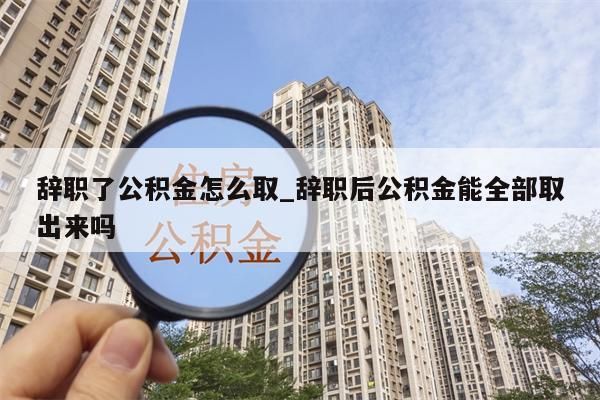 辭職了公積金怎么取_辭職后公積金能全部取出來嗎