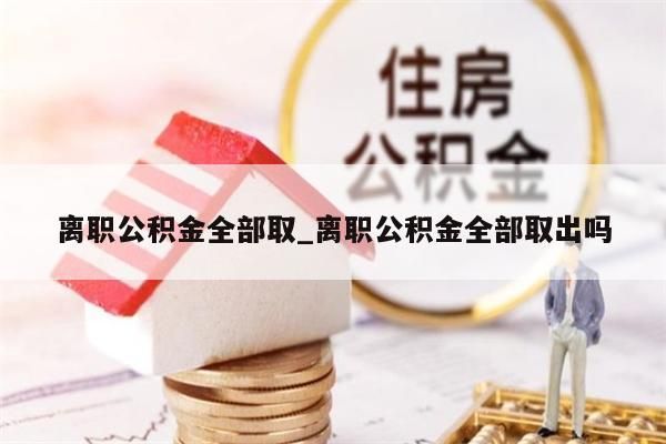 離職公積金全部取_離職公積金全部取出嗎