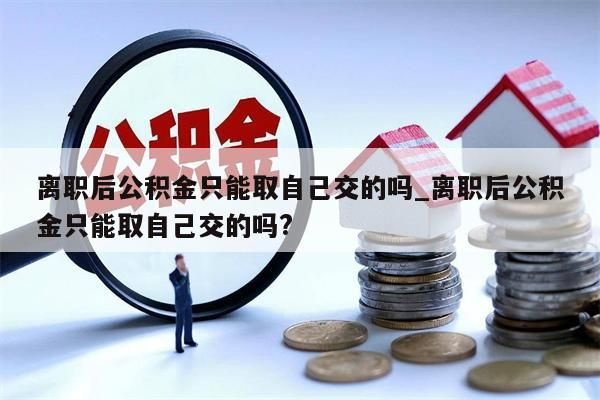 離職后公積金只能取自己交的嗎_離職后公積金只能取自己交的嗎?