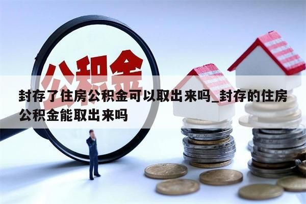 封存了住房公積金可以取出來嗎_封存的住房公積金能取出來嗎