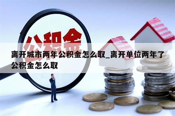 離開城市兩年公積金怎么取_離開單位兩年了公積金怎么取