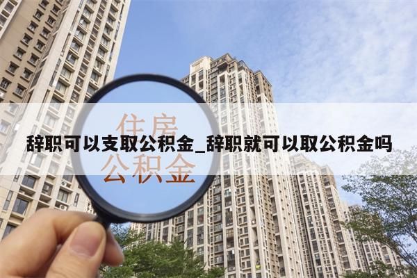 辭職可以支取公積金_辭職就可以取公積金嗎