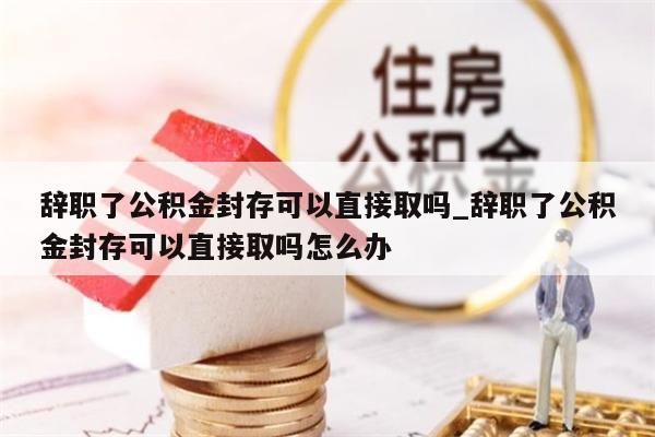 辭職了公積金封存可以直接取嗎_辭職了公積金封存可以直接取嗎怎么辦