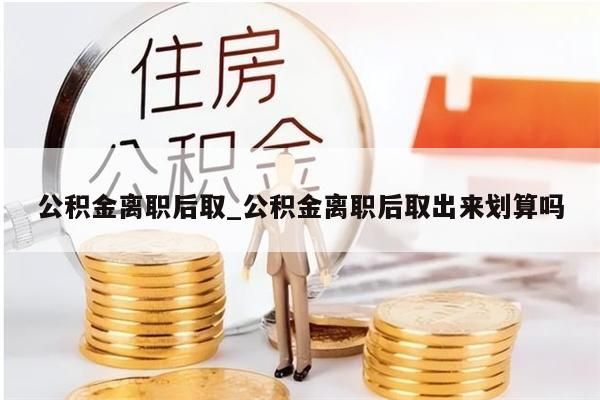 公積金離職后取_公積金離職后取出來劃算嗎