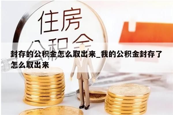 封存的公積金怎么取出來_我的公積金封存了怎么取出來