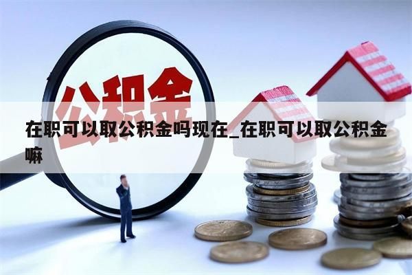 在職可以取公積金嗎現(xiàn)在_在職可以取公積金嘛