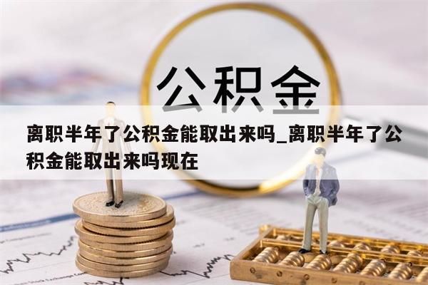 離職半年了公積金能取出來嗎_離職半年了公積金能取出來嗎現(xiàn)在