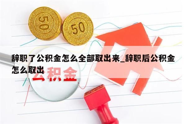 辭職了公積金怎么全部取出來_辭職后公積金怎么取出