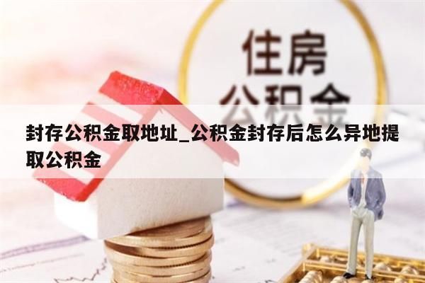 封存公積金取地址_公積金封存后怎么異地提取公積金