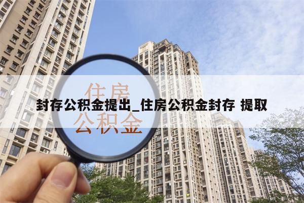 封存公積金提出_住房公積金封存 提取