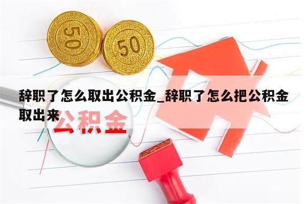 辭職了怎么取出公積金_辭職了怎么把公積金取出來