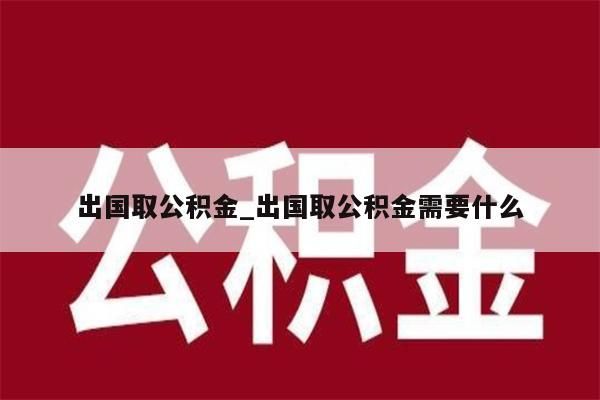 出國(guó)取公積金_出國(guó)取公積金需要什么