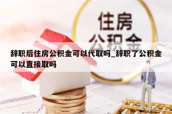 辭職后住房公積金可以代取嗎_辭職了公積金可以直接取嗎