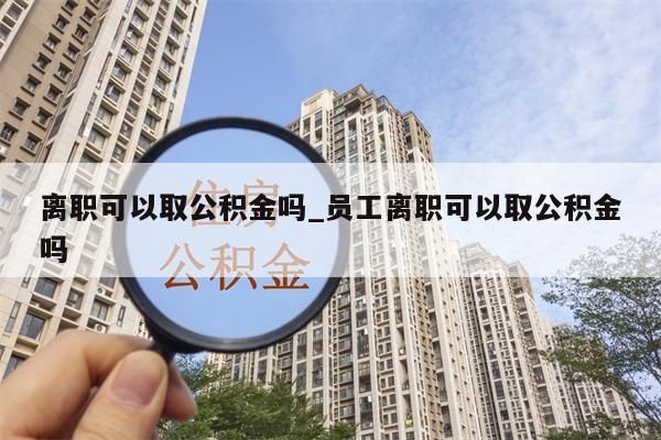 離職可以取公積金嗎_員工離職可以取公積金嗎