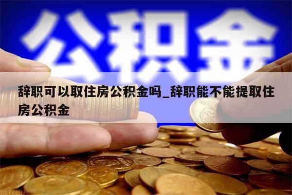 辭職可以取住房公積金嗎_辭職能不能提取住房公積金