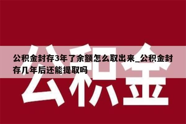 公積金封存3年了余額怎么取出來_公積金封存幾年后還能提取嗎