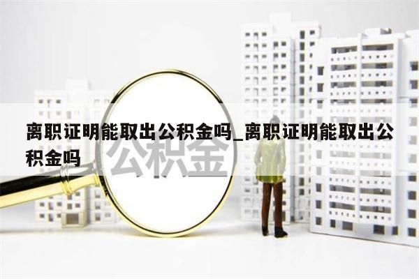 離職證明能取出公積金嗎_離職證明能取出公積金嗎