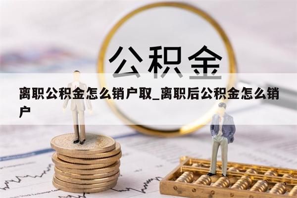 離職公積金怎么銷戶取_離職后公積金怎么銷戶